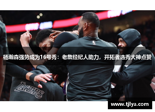 杨瀚森强势成为16号秀：老詹经纪人助力，开拓者选秀大神点赞